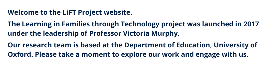Welcome to the LiFT Project website.  The Learning in Families through Technology project was launched in 2017 under the leadership of Professor Victoria Murphy.   Our research team is based at the Department of Education, University of Oxford. 
