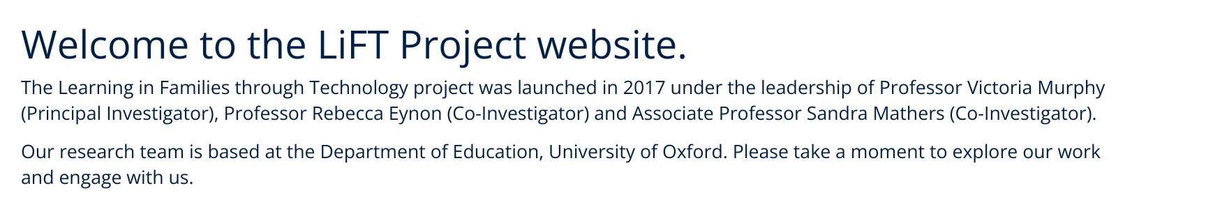 Welcome to the LiFT Project website.  The Learning in Families through Technology project was launched in 2017 under the leadership of Professor Victoria Murphy. Our research team is based at the Department of Education, University of Oxford. 